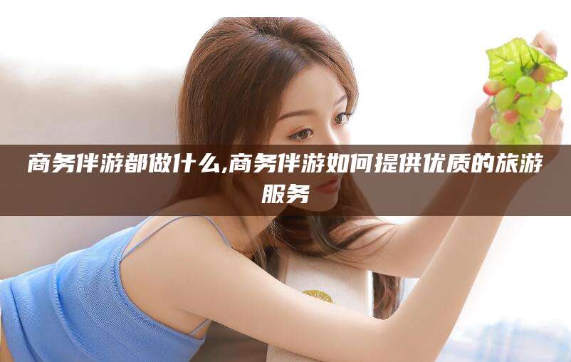 温岭商务伴游都做什么,商务伴游如何提供优质的旅游服务