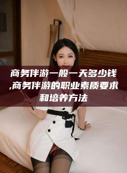 温岭商务伴游一般一天多少钱,商务伴游的职业素质要求和培养方法