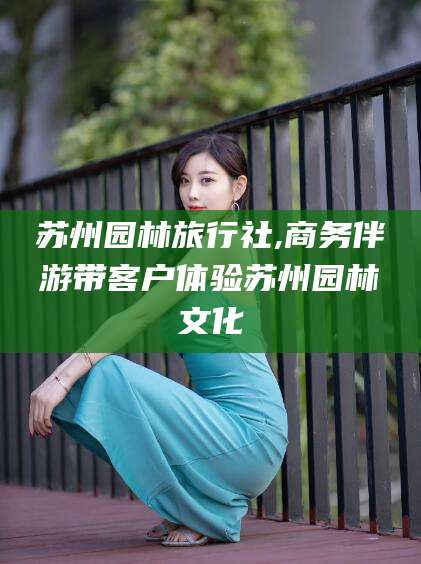 温岭苏州园林旅行社,商务伴游带客户体验苏州园林文化