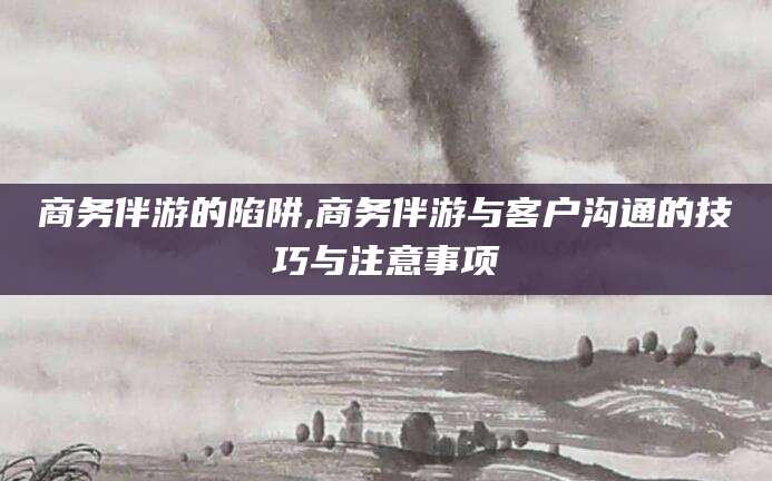 温岭商务伴游的陷阱,商务伴游与客户沟通的技巧与注意事项