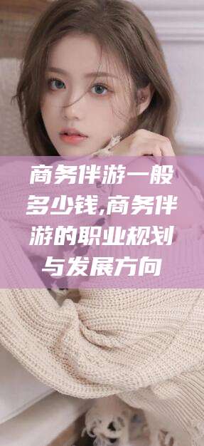 温岭商务伴游一般多少钱,商务伴游的职业规划与发展方向