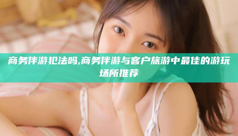 温岭商务伴游犯法吗,商务伴游与客户旅游中最佳的游玩场所推荐
