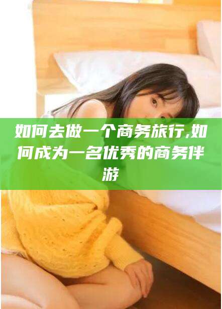 温岭如何去做一个商务旅行,如何成为一名优秀的商务伴游
