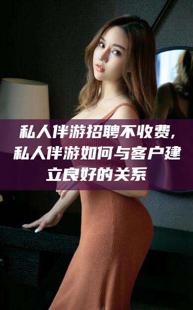 温岭私人伴游招聘不收费,私人伴游如何与客户建立良好的关系
