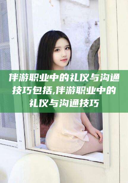 温岭伴游职业中的礼仪与沟通技巧包括,伴游职业中的礼仪与沟通技巧