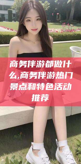 温岭商务伴游都做什么,商务伴游热门景点和特色活动推荐