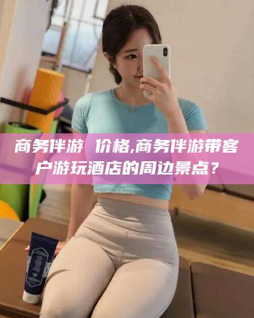 温岭商务伴游 价格,商务伴游带客户游玩酒店的周边景点？