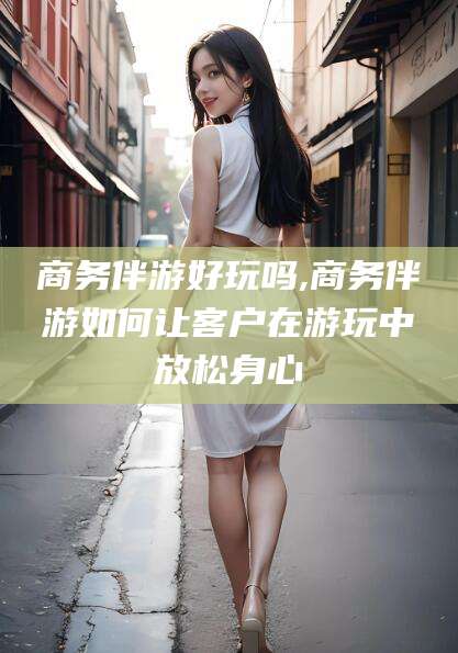 温岭商务伴游好玩吗,商务伴游如何让客户在游玩中放松身心