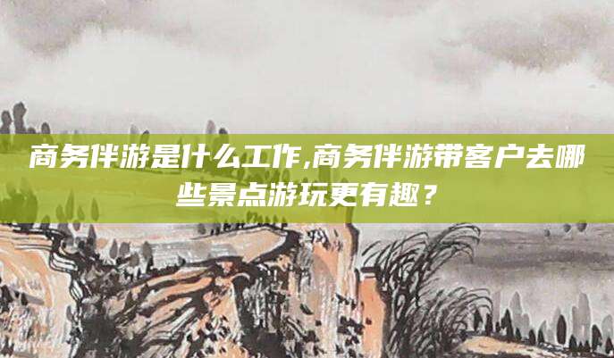 温岭商务伴游是什么工作,商务伴游带客户去哪些景点游玩更有趣？