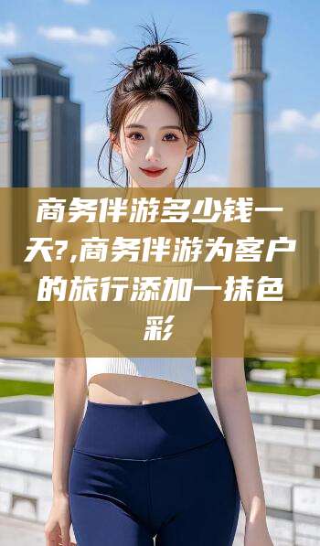 温岭商务伴游多少钱一天?,商务伴游为客户的旅行添加一抹色彩