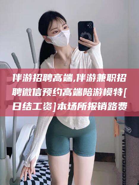 温岭伴游招聘高端,伴游兼职招聘微信预约高端陪游模特[日结工资]本场所报销路费