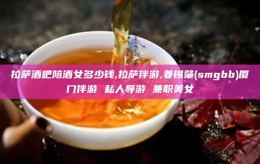 温岭拉萨酒吧陪酒女多少钱,拉萨伴游,姜锡肇(smgbb)厦门伴游 私人导游 兼职美女