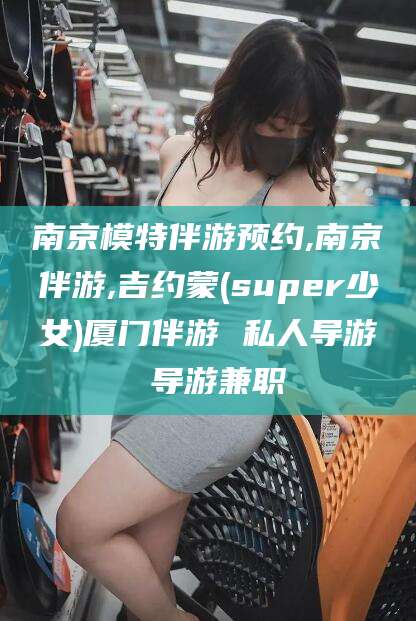 温岭南京模特伴游预约,南京伴游,吉约蒙(super少女)厦门伴游 私人导游 导游兼职