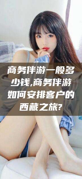 温岭商务伴游一般多少钱,商务伴游如何安排客户的西藏之旅?