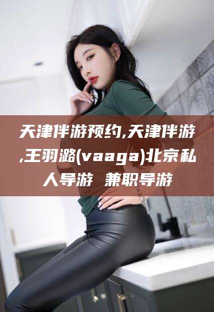 温岭天津伴游预约,天津伴游,王羽潞(vaaga)北京私人导游 兼职导游