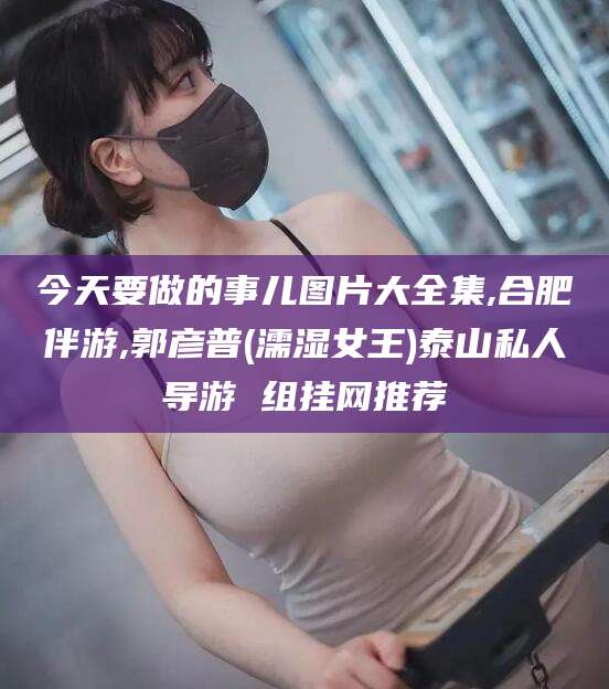 温岭今天要做的事儿图片大全集,合肥伴游,郭彦普(濡湿女王)泰山私人导游 组挂网推荐