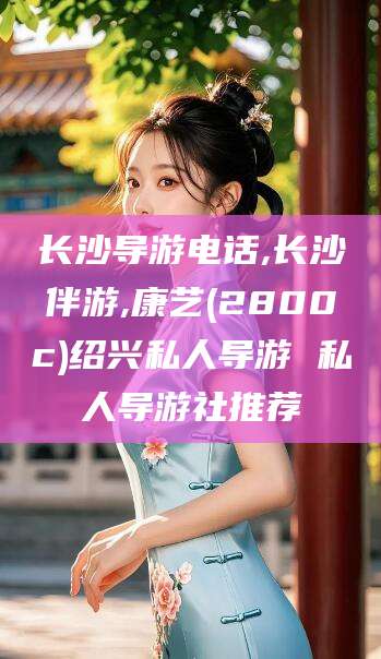 温岭长沙导游电话,长沙伴游,康艺(2800c)绍兴私人导游 私人导游社推荐