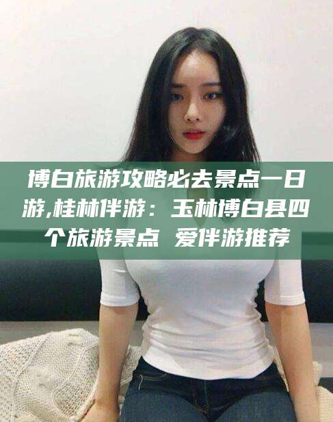 温岭博白旅游攻略必去景点一日游,桂林伴游：玉林博白县四个旅游景点 爱伴游推荐