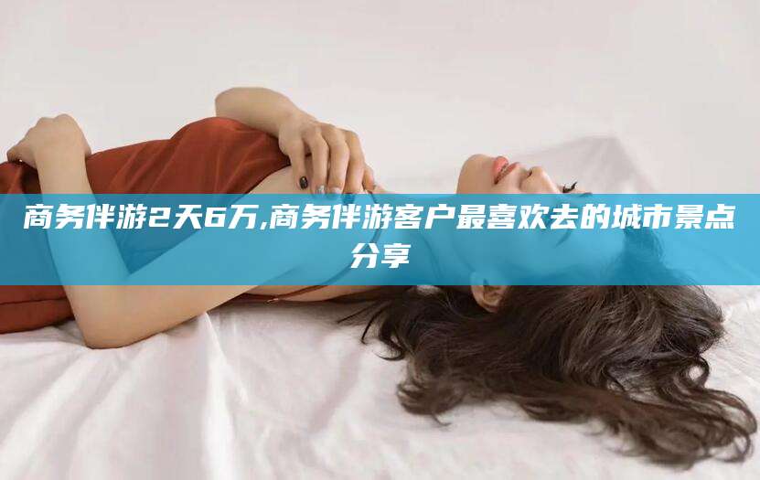 温岭商务伴游2天6万,商务伴游客户最喜欢去的城市景点分享