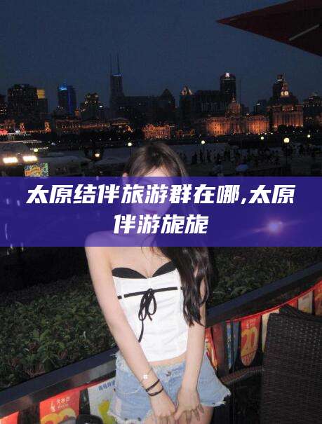 温岭太原结伴旅游群在哪,太原伴游旎旎