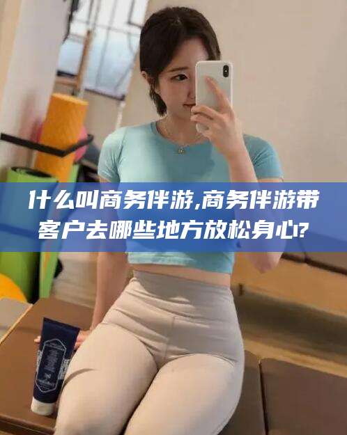 温岭什么叫商务伴游,商务伴游带客户去哪些地方放松身心?