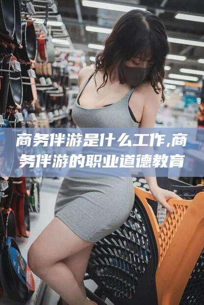 温岭商务伴游是什么工作,商务伴游的职业道德教育