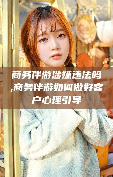 温岭商务伴游涉嫌违法吗,商务伴游如何做好客户心理引导