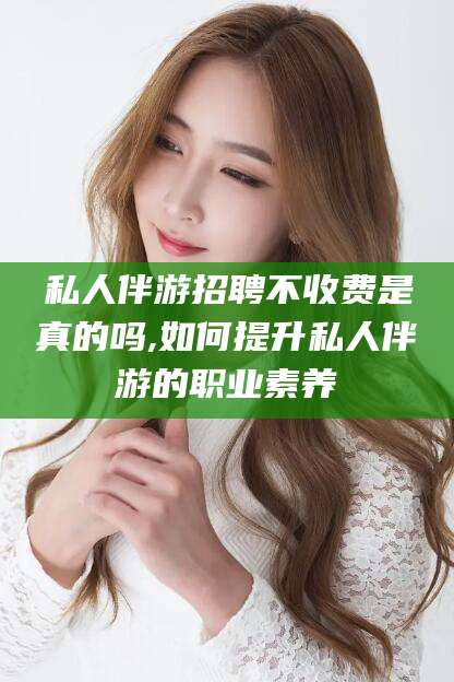 温岭私人伴游招聘不收费是真的吗,如何提升私人伴游的职业素养