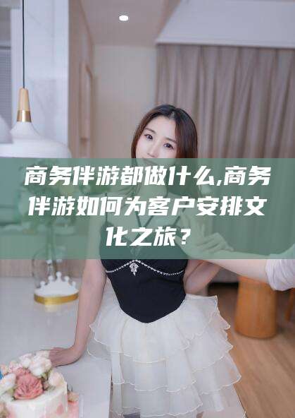 温岭商务伴游都做什么,商务伴游如何为客户安排文化之旅？