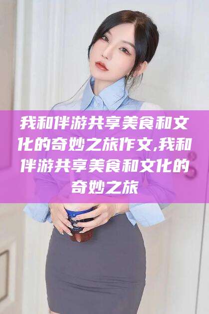 温岭我和伴游共享美食和文化的奇妙之旅作文,我和伴游共享美食和文化的奇妙之旅