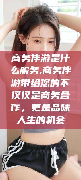 温岭商务伴游是什么服务,商务伴游带给您的不仅仅是商务合作，更是品味人生的机会