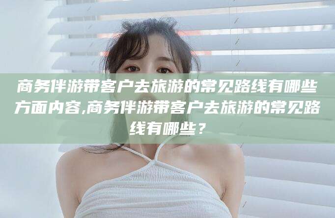 温岭商务伴游带客户去旅游的常见路线有哪些方面内容,商务伴游带客户去旅游的常见路线有哪些？