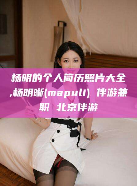 温岭杨明的个人简历照片大全,杨明晰(mapuli) 伴游兼职 北京伴游