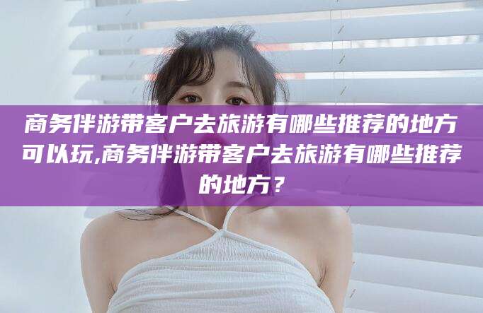 温岭商务伴游带客户去旅游有哪些推荐的地方可以玩,商务伴游带客户去旅游有哪些推荐的地方？