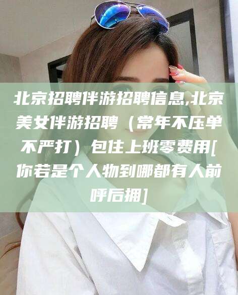 温岭北京招聘伴游招聘信息,北京美女伴游招聘（常年不压单不严打）包住上班零费用[你若是个人物到哪都有人前呼后拥]