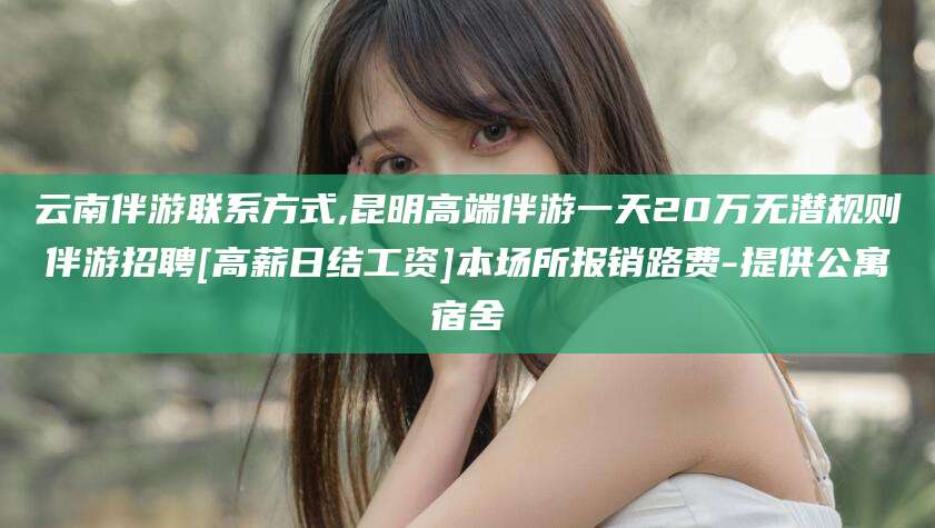 温岭云南伴游联系方式,昆明高端伴游一天20万无潜规则伴游招聘[高薪日结工资]本场所报销路费-提供公寓宿舍