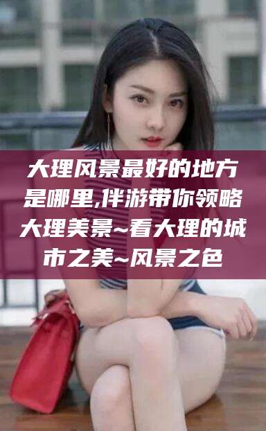 温岭大理风景最好的地方是哪里,伴游带你领略大理美景~看大理的城市之美~风景之色