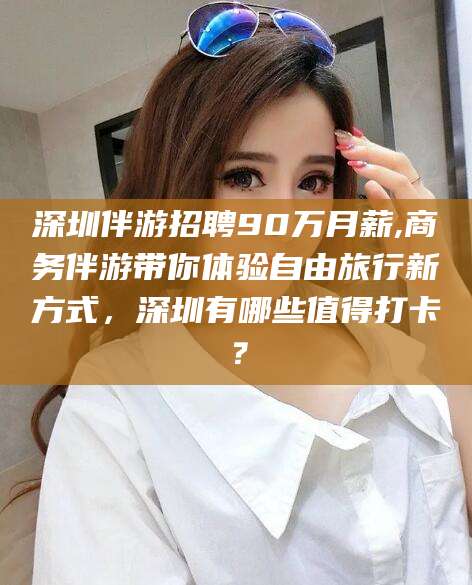 温岭深圳伴游招聘90万月薪,商务伴游带你体验自由旅行新方式，深圳有哪些值得打卡？