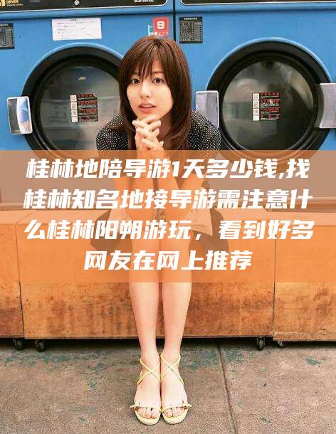 温岭桂林地陪导游1天多少钱,找桂林知名地接导游需注意什么桂林阳朔游玩，看到好多网友在网上推荐