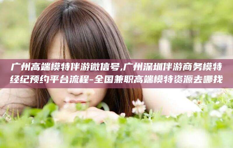 温岭广州高端模特伴游微信号,广州深圳伴游商务模特经纪预约平台流程-全国兼职高端模特资源去哪找
