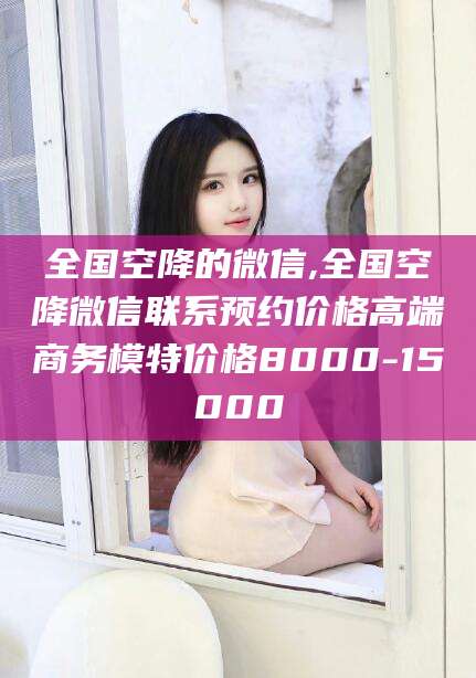 温岭全国空降的微信,全国空降微信联系预约价格高端商务模特价格8000-15000