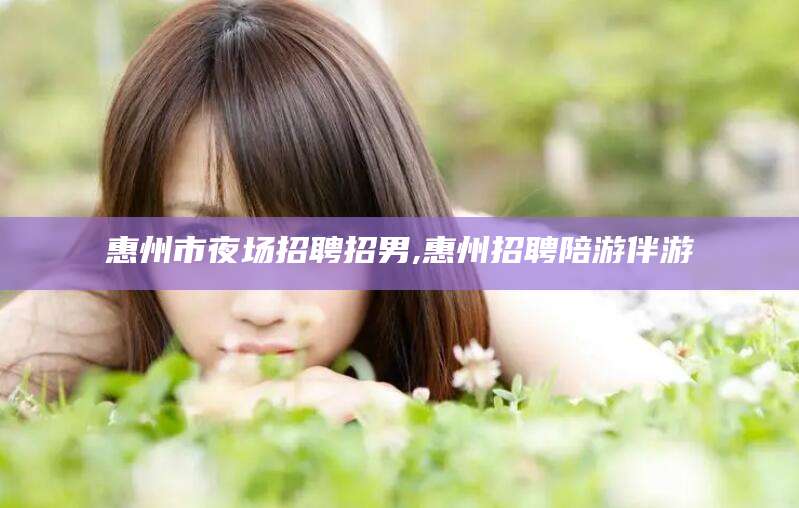 温岭惠州市夜场招聘招男,惠州招聘陪游伴游