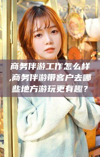 温岭商务伴游工作怎么样,商务伴游带客户去哪些地方游玩更有趣？