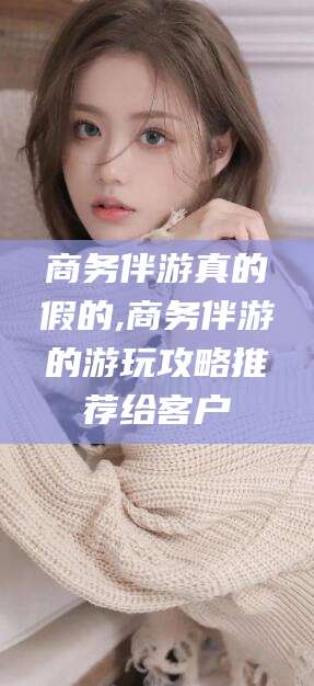 温岭商务伴游真的假的,商务伴游的游玩攻略推荐给客户