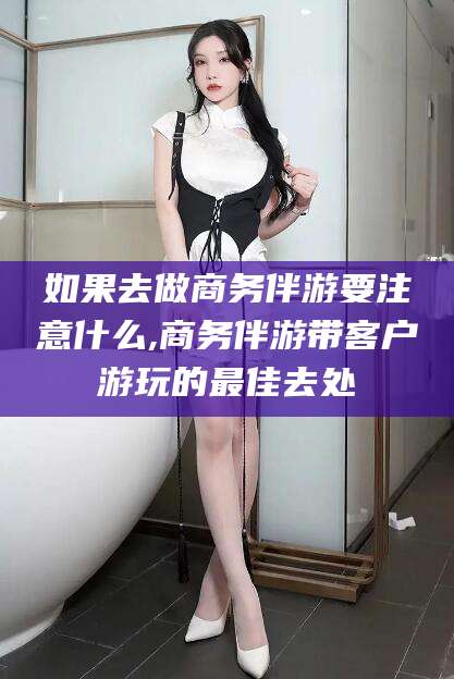 温岭如果去做商务伴游要注意什么,商务伴游带客户游玩的最佳去处