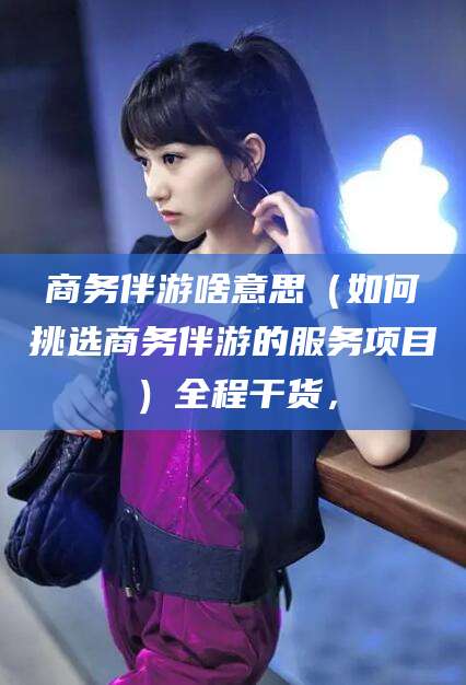 温岭商务伴游啥意思（如何挑选商务伴游的服务项目）全程干货，