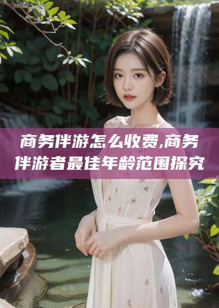 温岭商务伴游怎么收费,商务伴游者最佳年龄范围探究