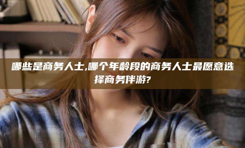 温岭哪些是商务人士,哪个年龄段的商务人士最愿意选择商务伴游?