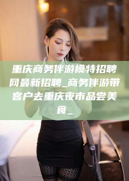 温岭重庆商务伴游模特招聘网最新招聘_商务伴游带客户去重庆夜市品尝美食_