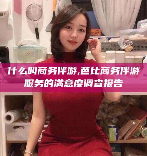 温岭什么叫商务伴游,芭比商务伴游服务的满意度调查报告